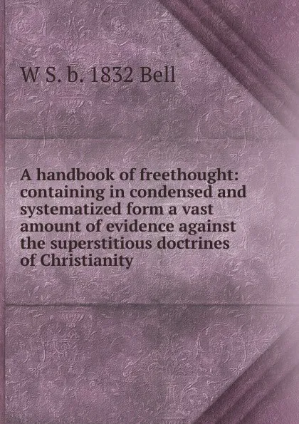 Обложка книги A handbook of freethought: containing in condensed and systematized form a vast amount of evidence against the superstitious doctrines of Christianity, W S. b. 1832 Bell