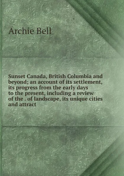 Обложка книги Sunset Canada, British Columbia and beyond; an account of its settlement, its progress from the early days to the present, including a review of the . of landscape, its unique cities and attract, Archie Bell