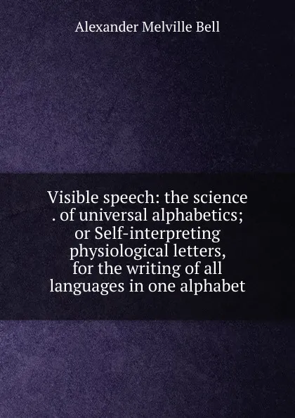 Обложка книги Visible speech: the science . of universal alphabetics; or Self-interpreting physiological letters, for the writing of all languages in one alphabet, Alexander Melville Bell