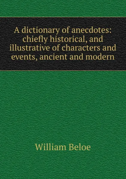 Обложка книги A dictionary of anecdotes: chiefly historical, and illustrative of characters and events, ancient and modern, William Beloe