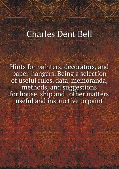 Обложка книги Hints for painters, decorators, and paper-hangers. Being a selection of useful rules, data, memoranda, methods, and suggestions for house, ship and . other matters useful and instructive to paint, Charles Dent Bell