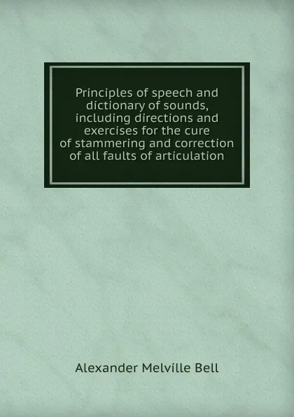 Обложка книги Principles of speech and dictionary of sounds, including directions and exercises for the cure of stammering and correction of all faults of articulation, Alexander Melville Bell