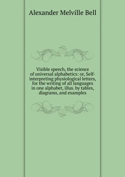 Обложка книги Visible speech, the science of universal alphabetics: or, Self-interpreting physiological letters, for the writing of all languages in one alphabet, illus. by tables, diagrams, and examples, Alexander Melville Bell