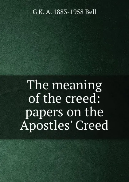 Обложка книги The meaning of the creed: papers on the Apostles. Creed, G K. A. 1883-1958 Bell