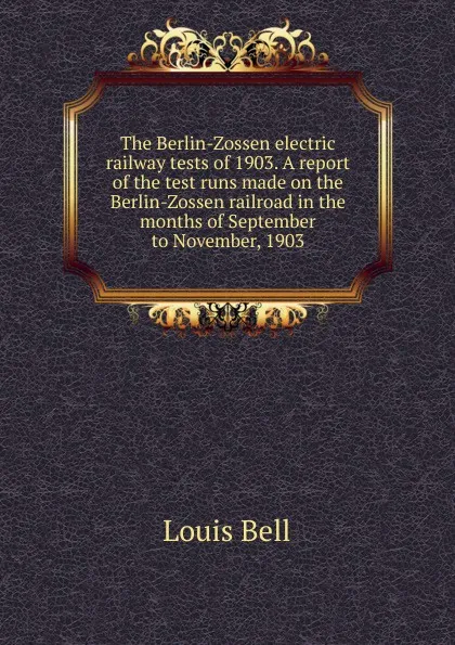 Обложка книги The Berlin-Zossen electric railway tests of 1903. A report of the test runs made on the Berlin-Zossen railroad in the months of September to November, 1903, Louis Bell