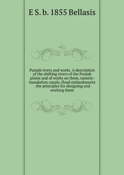 Обложка книги Punjab rivers and works. A description of the shifting rivers of the Punjab plains and of works on them, namely: inundation canals, flood embankments . the principles for designing and working them, E S. b. 1855 Bellasis