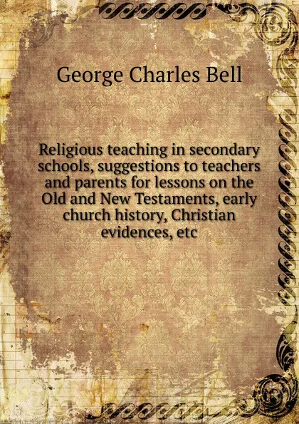 Обложка книги Religious teaching in secondary schools, suggestions to teachers and parents for lessons on the Old and New Testaments, early church history, Christian evidences, etc, George Charles Bell