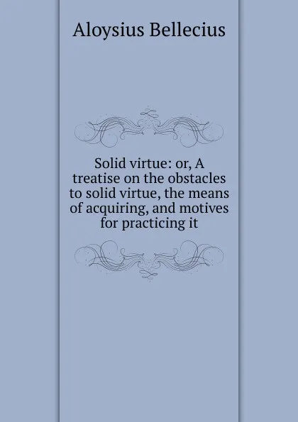 Обложка книги Solid virtue: or, A treatise on the obstacles to solid virtue, the means of acquiring, and motives for practicing it, Aloysius Bellecius