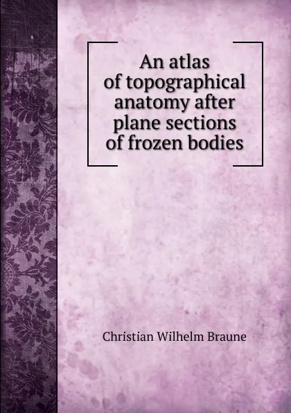 Обложка книги An atlas of topographical anatomy after plane sections of frozen bodies, Christian Wilhelm Braune