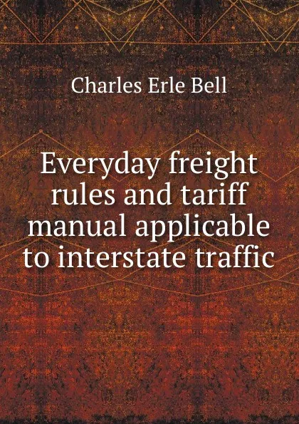 Обложка книги Everyday freight rules and tariff manual applicable to interstate traffic, Charles Erle Bell