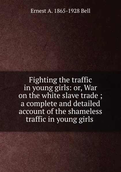 Обложка книги Fighting the traffic in young girls: or, War on the white slave trade ; a complete and detailed account of the shameless traffic in young girls ., Ernest A. 1865-1928 Bell