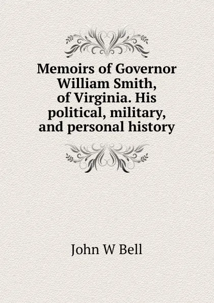 Обложка книги Memoirs of Governor William Smith, of Virginia. His political, military, and personal history, John W Bell