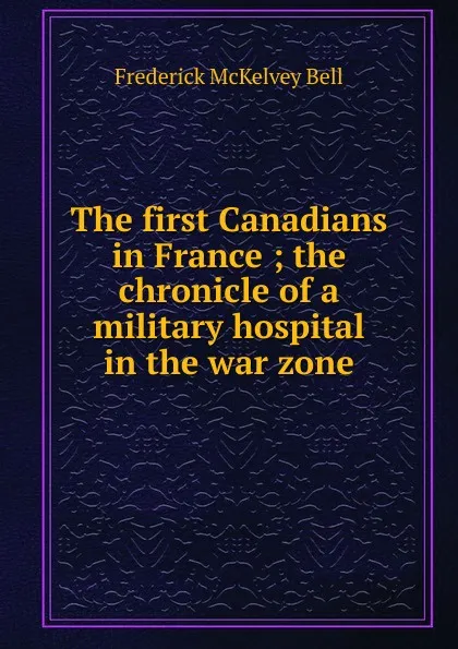 Обложка книги The first Canadians in France ; the chronicle of a military hospital in the war zone, Frederick McKelvey Bell