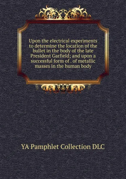 Обложка книги Upon the electrical experiments to determine the location of the bullet in the body of the late President Garfield; and upon a successful form of . of metallic masses in the human body, YA Pamphlet Collection DLC