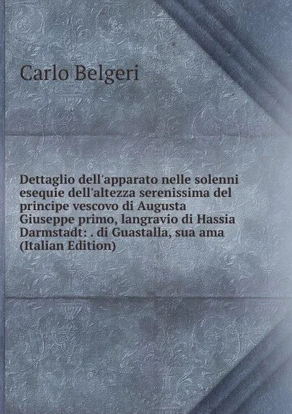 Обложка книги Dettaglio dell.apparato nelle solenni esequie dell.altezza serenissima del principe vescovo di Augusta Giuseppe primo, langravio di Hassia Darmstadt: . di Guastalla, sua ama (Italian Edition), Carlo Belgeri