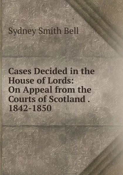 Обложка книги Cases Decided in the House of Lords: On Appeal from the Courts of Scotland . 1842-1850, Sydney Smith Bell