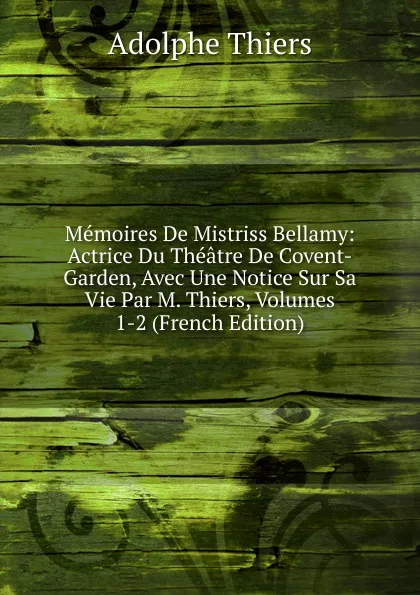 Обложка книги Memoires De Mistriss Bellamy: Actrice Du Theatre De Covent-Garden, Avec Une Notice Sur Sa Vie Par M. Thiers, Volumes 1-2 (French Edition), Thiers Adolphe