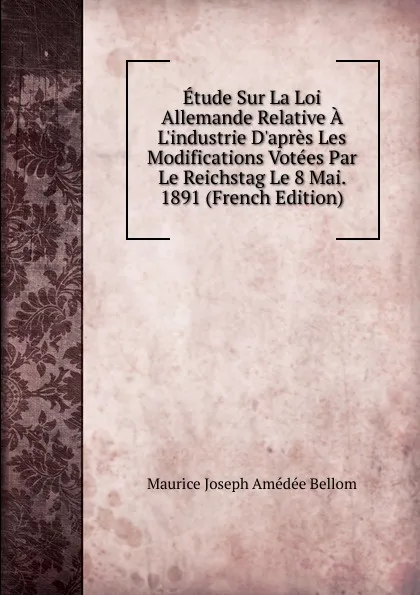 Обложка книги Etude Sur La Loi Allemande Relative A L.industrie D.apres Les Modifications Votees Par Le Reichstag Le 8 Mai. 1891 (French Edition), Maurice Joseph Amédée Bellom