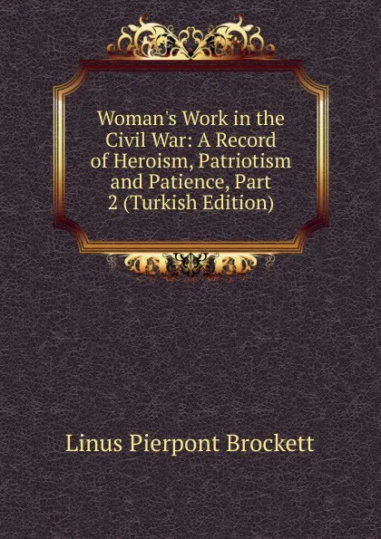 Обложка книги Woman.s Work in the Civil War: A Record of Heroism, Patriotism and Patience, Part 2 (Turkish Edition), L. P. Brockett