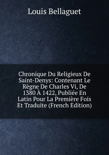 Обложка книги Chronique Du Religieux De Saint-Denys: Contenant Le Regne De Charles Vi, De 1380 A 1422, Publiee En Latin Pour La Premiere Fois Et Traduite (French Edition), Louis Bellaguet