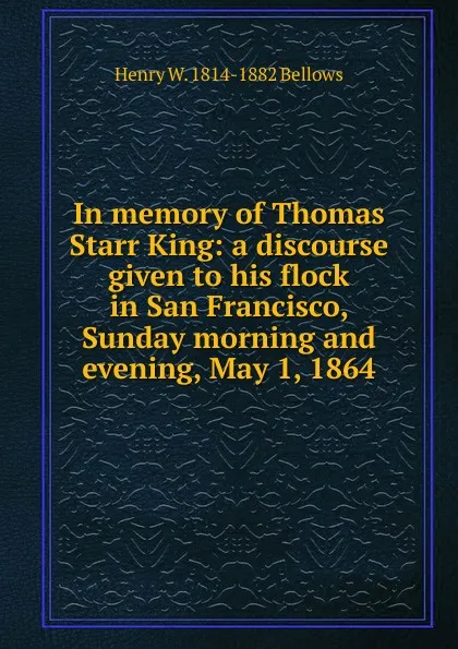 Обложка книги In memory of Thomas Starr King: a discourse given to his flock in San Francisco, Sunday morning and evening, May 1, 1864, Henry W. 1814-1882 Bellows