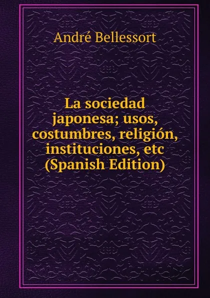 Обложка книги La sociedad japonesa; usos, costumbres, religion, instituciones, etc (Spanish Edition), André Bellessort