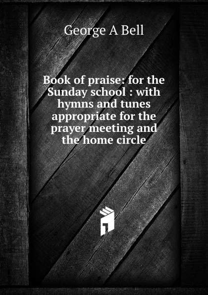 Обложка книги Book of praise: for the Sunday school : with hymns and tunes appropriate for the prayer meeting and the home circle, George A Bell