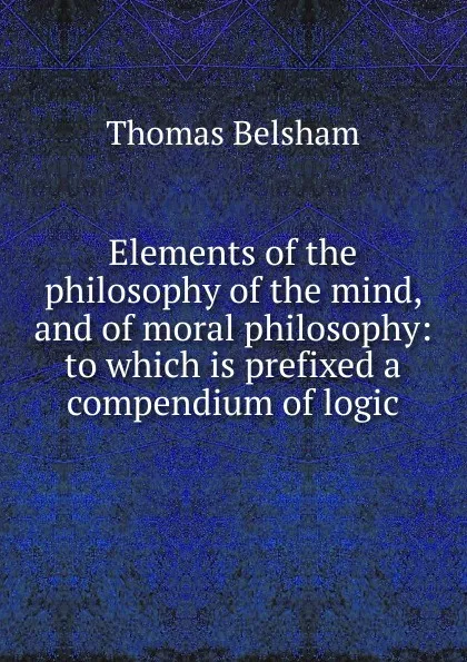 Обложка книги Elements of the philosophy of the mind, and of moral philosophy: to which is prefixed a compendium of logic, Thomas Belsham