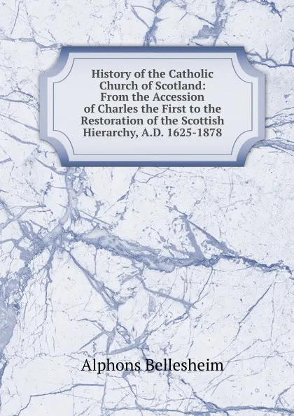 Обложка книги History of the Catholic Church of Scotland: From the Accession of Charles the First to the Restoration of the Scottish Hierarchy, A.D. 1625-1878, Alphons Bellesheim