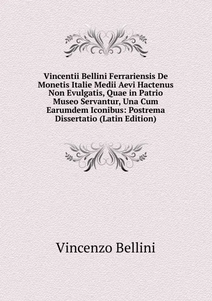 Обложка книги Vincentii Bellini Ferrariensis De Monetis Italie Medii Aevi Hactenus Non Evulgatis, Quae in Patrio Museo Servantur, Una Cum Earumdem Iconibus: Postrema Dissertatio (Latin Edition), Vincenzo Bellini