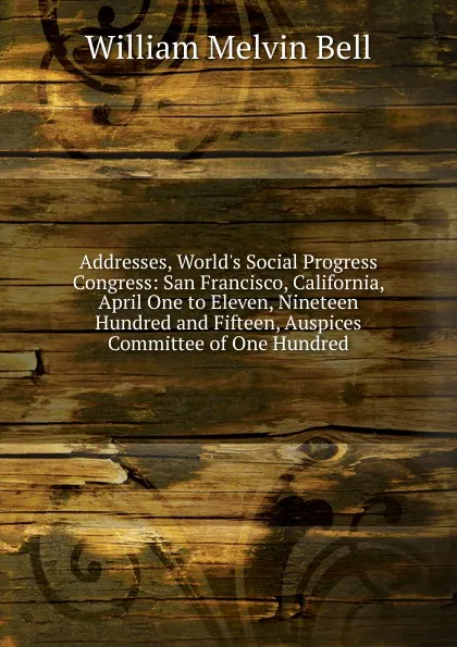 Обложка книги Addresses, World.s Social Progress Congress: San Francisco, California, April One to Eleven, Nineteen Hundred and Fifteen, Auspices Committee of One Hundred, William Melvin Bell