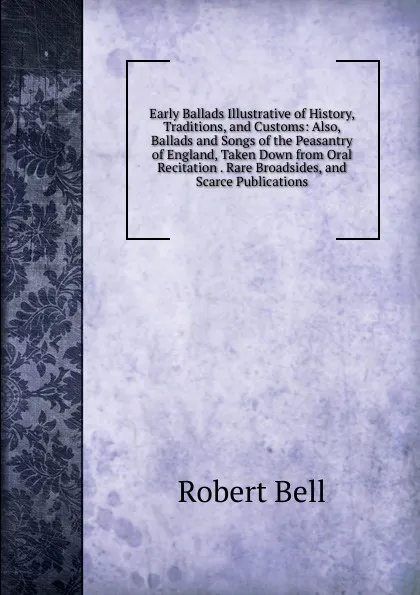 Обложка книги Early Ballads Illustrative of History, Traditions, and Customs: Also, Ballads and Songs of the Peasantry of England, Taken Down from Oral Recitation . Rare Broadsides, and Scarce Publications, Robert Bell