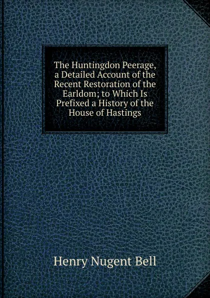 Обложка книги The Huntingdon Peerage, a Detailed Account of the Recent Restoration of the Earldom; to Which Is Prefixed a History of the House of Hastings, Henry Nugent Bell