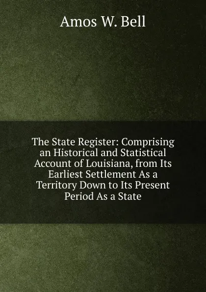 Обложка книги The State Register: Comprising an Historical and Statistical Account of Louisiana, from Its Earliest Settlement As a Territory Down to Its Present Period As a State, Amos W. Bell