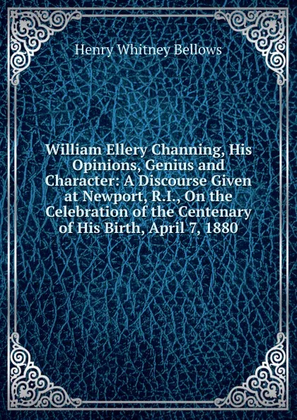 Обложка книги William Ellery Channing, His Opinions, Genius and Character: A Discourse Given at Newport, R.I., On the Celebration of the Centenary of His Birth, April 7, 1880, Henry Whitney Bellows