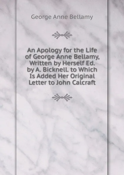 Обложка книги An Apology for the Life of George Anne Bellamy, Written by Herself Ed. by A. Bicknell. to Which Is Added Her Original Letter to John Calcraft, George Anne Bellamy