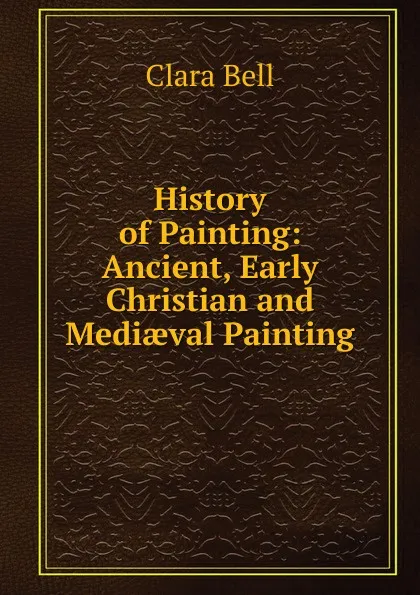 Обложка книги History of Painting: Ancient, Early Christian and Mediaeval Painting, Clara Bell