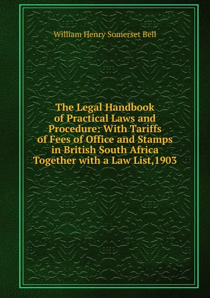 Обложка книги The Legal Handbook of Practical Laws and Procedure: With Tariffs of Fees of Office and Stamps in British South Africa Together with a Law List,1903, William Henry Somerset Bell