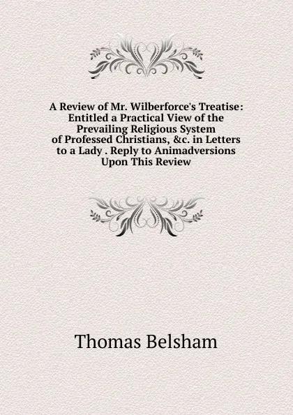 Обложка книги A Review of Mr. Wilberforce.s Treatise: Entitled a Practical View of the Prevailing Religious System of Professed Christians, .c. in Letters to a Lady . Reply to Animadversions Upon This Review, Thomas Belsham