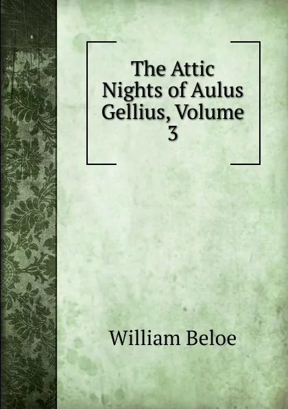 Обложка книги The Attic Nights of Aulus Gellius, Volume 3, William Beloe