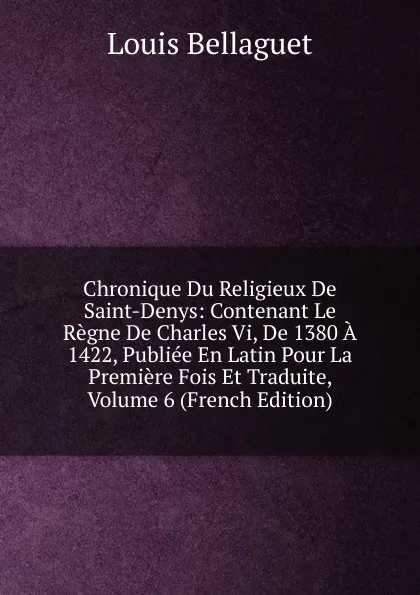 Обложка книги Chronique Du Religieux De Saint-Denys: Contenant Le Regne De Charles Vi, De 1380 A 1422, Publiee En Latin Pour La Premiere Fois Et Traduite, Volume 6 (French Edition), Louis Bellaguet