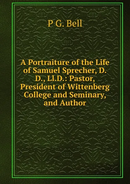 Обложка книги A Portraiture of the Life of Samuel Sprecher, D.D., Ll.D.: Pastor, President of Wittenberg College and Seminary, and Author, P G. Bell