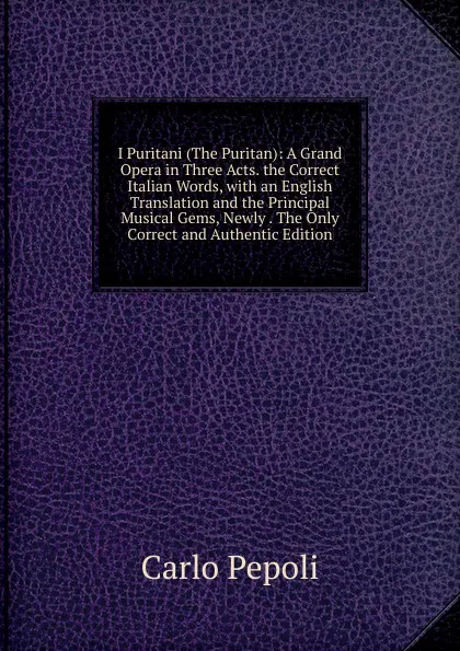 Обложка книги I Puritani (The Puritan): A Grand Opera in Three Acts. the Correct Italian Words, with an English Translation and the Principal Musical Gems, Newly . The Only Correct and Authentic Edition, Carlo Pepoli