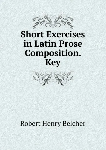 Обложка книги Short Exercises in Latin Prose Composition. Key, Robert Henry Belcher