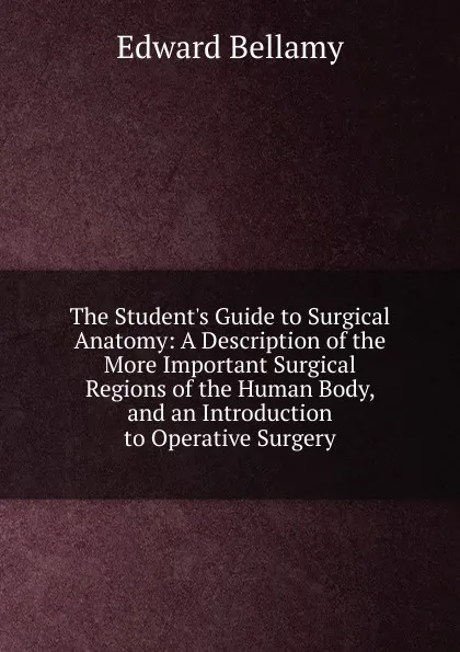 Обложка книги The Student.s Guide to Surgical Anatomy: A Description of the More Important Surgical Regions of the Human Body, and an Introduction to Operative Surgery, Edward Bellamy