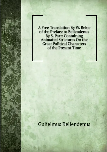 Обложка книги A Free Translation By W. Beloe of the Preface to Bellendenus By S. Parr: Containing Animated Strictures On the Great Political Characters of the Present Time, Gulielmus Bellendenus
