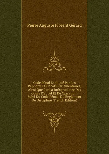 Обложка книги Code Penal Explique Par Les Rapports Et Debats Parlementaires, Ainsi Que Par La Jurisprudence Des Cours D.appel Et De Cassation: Suivi Du Code Penal . Du Reglement De Discipline (French Edition), Pierre Auguste Florent Gérard