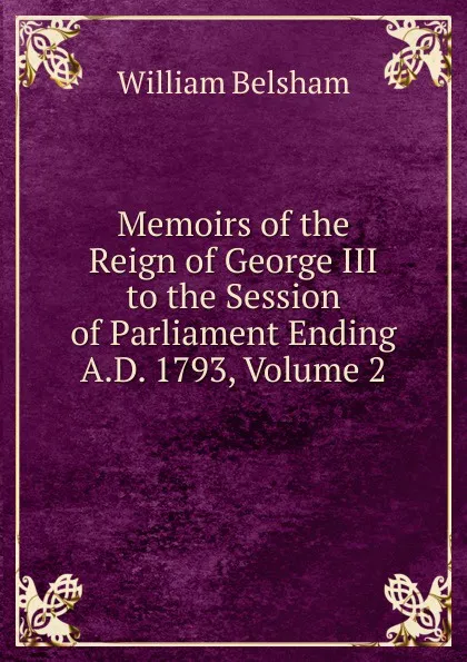 Обложка книги Memoirs of the Reign of George III to the Session of Parliament Ending A.D. 1793, Volume 2, William Belsham