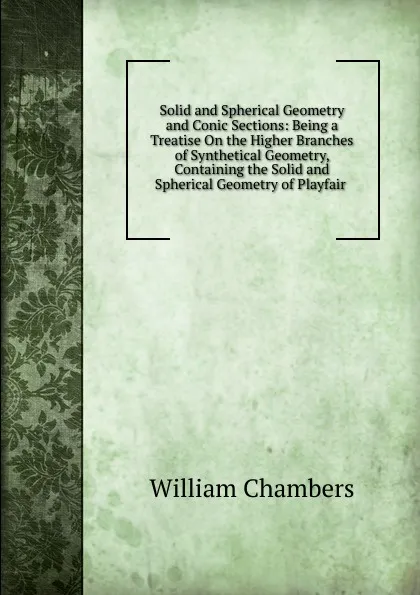 Обложка книги Solid and Spherical Geometry and Conic Sections: Being a Treatise On the Higher Branches of Synthetical Geometry, Containing the Solid and Spherical Geometry of Playfair ., William Chambers