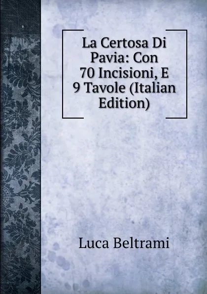 Обложка книги La Certosa Di Pavia: Con 70 Incisioni, E 9 Tavole (Italian Edition), Luca Beltrami